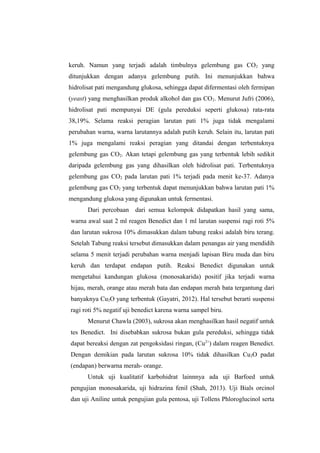 keruh. Namun yang terjadi adalah timbulnya gelembung gas CO2 yang
ditunjukkan dengan adanya gelembung putih. Ini menunjukkan bahwa
hidrolisat pati mengandung glukosa, sehingga dapat difermentasi oleh fermipan
(yeast) yang menghasilkan produk alkohol dan gas CO 2. Menurut Jufri (2006),
hidrolisat pati mempunyai DE (gula pereduksi seperti glukosa) rata-rata
38,19%. Selama reaksi peragian larutan pati 1% juga tidak mengalami
perubahan warna, warna larutannya adalah putih keruh. Selain itu, larutan pati
1% juga mengalami reaksi peragian yang ditandai dengan terbentuknya
gelembung gas CO2. Akan tetapi gelembung gas yang terbentuk lebih sedikit
daripada gelembung gas yang dihasilkan oleh hidrolisat pati. Terbentuknya
gelembung gas CO2 pada larutan pati 1% terjadi pada menit ke-37. Adanya
gelembung gas CO2 yang terbentuk dapat menunjukkan bahwa larutan pati 1%
mengandung glukosa yang digunakan untuk fermentasi.
Dari percobaan dari semua kelompok didapatkan hasil yang sama,
warna awal saat 2 ml reagen Benedict dan 1 ml larutan suspensi ragi roti 5%
dan larutan sukrosa 10% dimasukkan dalam tabung reaksi adalah biru terang.
Setelah Tabung reaksi tersebut dimasukkan dalam penangas air yang mendidih
selama 5 menit terjadi perubahan warna menjadi lapisan Biru muda dan biru
keruh dan terdapat endapan putih. Reaksi Benedict digunakan untuk
mengetahui kandungan glukosa (monosakarida) positif jika terjadi warna
hijau, merah, orange atau merah bata dan endapan merah bata tergantung dari
banyaknya Cu2O yang terbentuk (Gayatri, 2012). Hal tersebut berarti suspensi
ragi roti 5% negatif uji benedict karena warna sampel biru.
Menurut Chawla (2003), sukrosa akan menghasilkan hasil negatif untuk
tes Benedict. Ini disebabkan sukrosa bukan gula pereduksi, sehingga tidak
dapat bereaksi dengan zat pengoksidasi ringan, (Cu2+) dalam reagen Benedict.
Dengan demikian pada larutan sukrosa 10% tidak dihasilkan Cu2O padat
(endapan) berwarna merah- orange.
Untuk uji kualitatif karbohidrat lainnnya ada uji Barfoed untuk
pengujian monosakarida, uji hidrazina fenil (Shah, 2013). Uji Bials orcinol
dan uji Aniline untuk pengujian gula pentosa, uji Tollens Phloroglucinol serta

 
