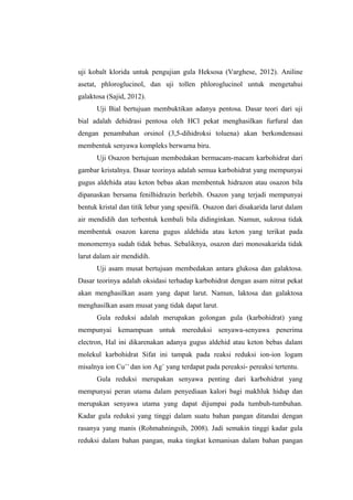 uji kobalt klorida untuk pengujian gula Heksosa (Varghese, 2012). Aniline
asetat, phloroglucinol, dan uji tollen phloroglucinol untuk mengetahui
galaktosa (Sajid, 2012).
Uji Bial bertujuan membuktikan adanya pentosa. Dasar teori dari uji
bial adalah dehidrasi pentosa oleh HCl pekat menghasilkan furfural dan
dengan penambahan orsinol (3,5-dihidroksi toluena) akan berkondensasi
membentuk senyawa kompleks berwarna biru.
Uji Osazon bertujuan membedakan bermacam-macam karbohidrat dari
gambar kristalnya. Dasar teorinya adalah semua karbohidrat yang mempunyai
gugus aldehida atau keton bebas akan membentuk hidrazon atau osazon bila
dipanaskan bersama fenilhidrazin berlebih. Osazon yang terjadi mempunyai
bentuk kristal dan titik lebur yang spesifik. Osazon dari disakarida larut dalam
air mendidih dan terbentuk kembali bila didinginkan. Namun, sukrosa tidak
membentuk osazon karena gugus aldehida atau keton yang terikat pada
monomernya sudah tidak bebas. Sebaliknya, osazon dari monosakarida tidak
larut dalam air mendidih.
Uji asam musat bertujuan membedakan antara glukosa dan galaktosa.
Dasar teorinya adalah oksidasi terhadap karbohidrat dengan asam nitrat pekat
akan menghasilkan asam yang dapat larut. Namun, laktosa dan galaktosa
menghasilkan asam musat yang tidak dapat larut.
Gula reduksi adalah merupakan golongan gula (karbohidrat) yang
mempunyai kemampuan untuk mereduksi senyawa-senyawa penerima
electron, Hal ini dikarenakan adanya gugus aldehid atau keton bebas dalam
molekul karbohidrat Sifat ini tampak pada reaksi reduksi ion-ion logam
misalnya ion Cu++ dan ion Ag+ yang terdapat pada pereaksi- pereaksi tertentu.
Gula reduksi merupakan senyawa penting dari karbohidrat yang
mempunyai peran utama dalam penyediaan kalori bagi makhluk hidup dan
merupakan senyawa utama yang dapat dijumpai pada tumbuh-tumbuhan.
Kadar gula reduksi yang tinggi dalam suatu bahan pangan ditandai dengan
rasanya yang manis (Rohmahningsih, 2008). Jadi semakin tinggi kadar gula
reduksi dalam bahan pangan, maka tingkat kemanisan dalam bahan pangan

 