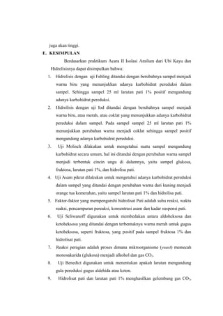 juga akan tinggi.
E. KESIMPULAN
Berdasarkan praktikum Acara II Isolasi Amilum dari Ubi Kayu dan
Hidrolisisnya dapat disimpulkan bahwa:
1. Hidrolisis dengan uji Fehling ditandai dengan berubahnya sampel menjadi
warna biru yang menunjukkan adanya karbohidrat pereduksi dalam
sampel. Sehingga sampel 25 ml larutan pati 1% positif mengandung
adanya karbohidrat pereduksi.
2.

Hidrolisis dengan uji Iod ditandai dengan berubahnya sampel menjadi
warna biru, atau merah, atau coklat yang menunjukkan adanya karbohidrat
pereduksi dalam sampel. Pada sampel sampel 25 ml larutan pati 1%
menunjukkan perubahan warna menjadi coklat sehingga sampel positif
mengandung adanya karbohidrat pereduksi.

3.

Uji Molisch dilakukan untuk mengetahui suatu sampel mengandung
karbohidrat secara umum, hal ini ditandai dengan perubahan warna sampel
menjadi terbentuk cincin ungu di dalamnya, yaitu sampel glukosa,
fruktosa, larutan pati 1%, dan hidrolisa pati.

4. Uji Asam pikrat dilakukan untuk mengetahui adanya karbohidrat pereduksi
dalam sampel yang ditandai dengan perubahan warna dari kuning menjadi
orange tua kemerahan, yaitu sampel larutan pati 1% dan hidrolisa pati.
5. Faktor-faktor yang mempengaruhi hidrolisat Pati adalah suhu reaksi, waktu
reaksi, pencampuran pereaksi, konsentrasi asam dan kadar suspensi pati.
6.

Uji Seliwanoff digunakan untuk membedakan antara aldoheksosa dan
ketoheksosa yang ditandai dengan terbentuknya warna merah untuk gugus
ketoheksosa, seperti fruktosa, yang positif pada sampel fruktosa 1% dan
hidrolisat pati.

7.

Reaksi peragian adalah proses dimana mikroorganisme (yeast) memecah
monosakarida (glukosa) menjadi alkohol dan gas CO2.

8.

Uji Benedict digunakan untuk menentukan apakah larutan mengandung
gula pereduksi gugus aldehida atau keton.

9.

Hidrolisat pati dan larutan pati 1% menghasilkan gelembung gas CO2,

 