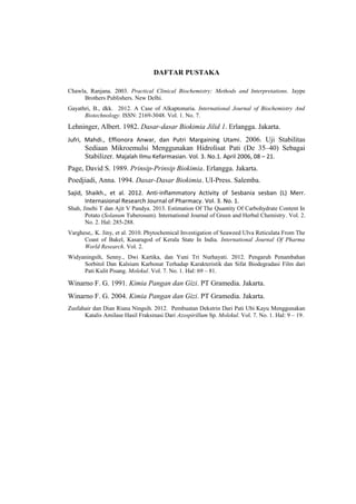 DAFTAR PUSTAKA
Chawla, Ranjana. 2003. Practical Clinical Biochemistry: Methods and Interpretations. Jaype
Brothers Publishers. New Delhi.
Gayathri, B., dkk. 2012. A Case of Alkaptonuria. International Journal of Biochemistry And
Biotechnology. ISSN: 2169-3048. Vol. 1. No. 7.

Lehninger, Albert. 1982. Dasar-dasar Biokimia Jilid 1. Erlangga. Jakarta.
Jufri, Mahdi., Effionora Anwar, dan Putri Margaining Utami . 2006. Uji Stabilitas

Sediaan Mikroemulsi Menggunakan Hidrolisat Pati (De 35–40) Sebagai
Stabilizer. Majalah Ilmu Kefarmasian. Vol. 3. No.1. April 2006, 08 – 21.
Page, David S. 1989. Prinsip-Prinsip Biokimia. Erlangga. Jakarta.
Poedjiadi, Anna. 1994. Dasar-Dasar Biokimia. UI-Press. Salemba.
Sajid, Shaikh., et al. 2012. Anti-inflammatory Activity of Sesbania sesban (L) Merr.
Internasional Research Journal of Pharmacy. Vol. 3. No. 1.
Shah, Jinehi T dan Ajit V Pandya. 2013. Estimation Of The Quantity Of Carbohydrate Content In
Potato (Solanum Tuberosum). International Journal of Green and Herbal Chemistry. Vol. 2.
No. 2. Hal: 285-288.
Varghese,. K. Jiny, et al. 2010. Phytochemical Investigation of Seaweed Ulva Reticulata From The
Coast of Bakel, Kasaragod of Kerala State In India. International Journal Of Pharma
World Research. Vol. 2.
Widyaningsih, Senny., Dwi Kartika, dan Yuni Tri Nurhayati. 2012. Pengaruh Penambahan
Sorbitol Dan Kalsium Karbonat Terhadap Karakteristik dan Sifat Biodegradasi Film dari
Pati Kulit Pisang. Molekul. Vol. 7. No. 1. Hal: 69 – 81.

Winarno F. G. 1991. Kimia Pangan dan Gizi. PT Gramedia. Jakarta.
Winarno F. G. 2004. Kimia Pangan dan Gizi. PT Gramedia. Jakarta.
Zusfahair dan Dian Riana Ningsih. 2012. Pembuatan Dekstrin Dari Pati Ubi Kayu Menggunakan
Katalis Amilase Hasil Fraksinasi Dari Azospirillum Sp. Molekul. Vol. 7. No. 1. Hal: 9 – 19.

 