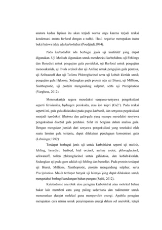 anatara kedua lapisan itu akan terjadi warna ungu karena terjadi reaksi
kondensasi antara furfural dengan a naftol. Hasil negative merupakan suatu
bukti bahwa tidak ada karbohidrat (Poedjiadi,1994).
Pada karbohidrat ada berbagai jenis uji kualitatif yang dapat
digunakan. Uji Molisch digunakan untuk mendeteksi karbohidrat, uji Fehlings
dan Benedict untuk pengujian gula pereduksi, uji Barfoed untuk pengujian
monosakarida, uji Bials orcinol dan uji Aniline untuk pengujian gula pentosa,
uji Seliwanoff dan uji Tollens Phloroglucinol serta uji kobalt klorida untuk
pengujian gula Heksosa. Sedangkan pada protein ada uji Biuret, uji Millions,
Xanthoprotic, uji protein mengandung sulphur, serta uji Precipitation
(Varghese, 2012).
Monosakarida segera mereduksi senyawa-senyawa pengoksidasi
seperti ferisianida, hydrogen peroksida, atau ion kupri (Cu2 +). Pada reaksi
seperti ini, gula gula dioksidasi pada gugus karbonil, dan senyawa pegoksidasi
menjadi tereduksi. Glukosa dan gula-gula yang mampu mereduksi senyawa
pengoksidasi disebut gula perduksi. Sifat ini berguna dalam analisa gula.
Dengan mengukur jumlah dari senyawa pengoksidasi yang tereduksi oleh
suatu larutan gula tertentu, dapat dilakukan pendugaan konsentrasi gula
(Lehninger,1982)
Terdapat berbagai jenis uji untuk karbohidrat seperti uji molish,
fehling, benedict, barfoed, bial orcinol, aniline asetat, phloroglucinol,
seliwanoff, tollen phloroglucinol untuk galaktosa, dan kobalt-klorida.
Sedangkan uji pada gum adalah uji fehling dan benedict. Pada protein terdapat
uji Biuret, Millions, Xanthoprotic, protein mengandung sulphur, serta
Precipitation. Masih terdapat banyak uji lainnya yang dapat dilakukan untuk
mengetahui berbagi kandungan bahan pangan (Sajid, 2012).
Katabolisme anerobik atau peragian karbohidrat atau molekul bahan
bakar lain memberi cara yang paling sederhana dan rudimenter untuk
menurunkan derajat molekul guna memperoleh energi. Apabila peragian
merupakan cara utama untuk penyimpanan energi dalam sel anerobik, tetapi

 