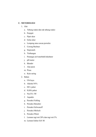 C. METODOLOGI
1. Alat
a. Tabung reaksi dan rak tabung reaksi
b. Penjepit
c. Pipet ukur
d. Gelas ukur
e. Lempeng atau cawan porselen
f. Corong Buchner
g. Stopwatch
h. Timbangan
i. Penangas air/waterbath/inkubator
j. pH meter
k. Blender
l. Alat parut
m. Pisau
n. Kain saring
2. Bahan
a. Ubi kayu
b. Alkohol 95%
c. HCL pekat
d. H2SO4 pekat
e. Na2CO3 1M
f. Aquades
g. Pereaksi Fehling
h. Pereaksi Benedict
i. Pereaksi Seliwanoff
j. Pereaksi Molisch
k. Pereaksi Pikrat
l. Larutan ragi roti 20% dan ragi roti 5%
m. Larutan Iodine 0,01 M

 