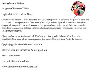 Instruções e créditos:
Imagens: Christine O’Brien
Lapbook intuitivo Missa Nova.
Orientações: material para recortar e colar (sobreposto – o colorido no preto e branco)
no cenário correspondente. Outras opções: Imprimir em papel adesivado, imprimir
em papel magnético as partes recortáveis para colocar sobre superfície metalizada,
plastificar o cenário e colocar velcros adesivados nas peças recortáveis ou como sua
Imaginação sugerir.
Observação: recortáveis ao final. Cor Verde: Liturgia da Palavra; Cor Amarela:
Ofertório; Cor Vermelha: Consagração; Cor Azul: Comunhão e Ação de Graças.
Opção: Jogo da Memória para Imprimir.
Material sem fins lucrativos. Venda proibida.
Viva o Vaticano II!
Equipe Catequese em Casa
www.catequesecasa.wordpress.com