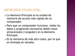 Memoria PrincipalLa Memoria Principal es la unidad de memoria de acceso más rápida de un computador. Para que un computador funcione, todos los datos y programas necesarios deben estar almacenados ('cargados') en la Memoria Principal. Es la memoria de más alto costo, por lo que es limitada en tamaño.