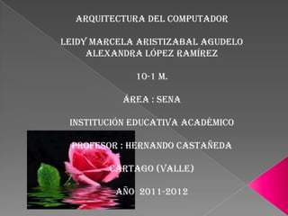 Arquitectura del computador

leidy marcela aristizabal agudelo
     Alexandra López Ramírez

             10-1 m.

           Área : Sena

 Institución educativa académico

 Profesor : Hernando Castañeda

        Cartago (valle)

         Año 2011-2012
 