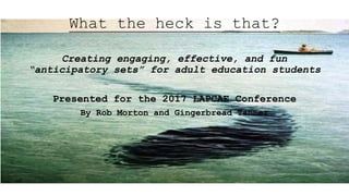 What the heck is that?
Creating engaging, effective, and fun
“anticipatory sets” for adult education students
Presented for the 2017 LAPCAE Conference
By Rob Morton and Gingerbread Tanner
 