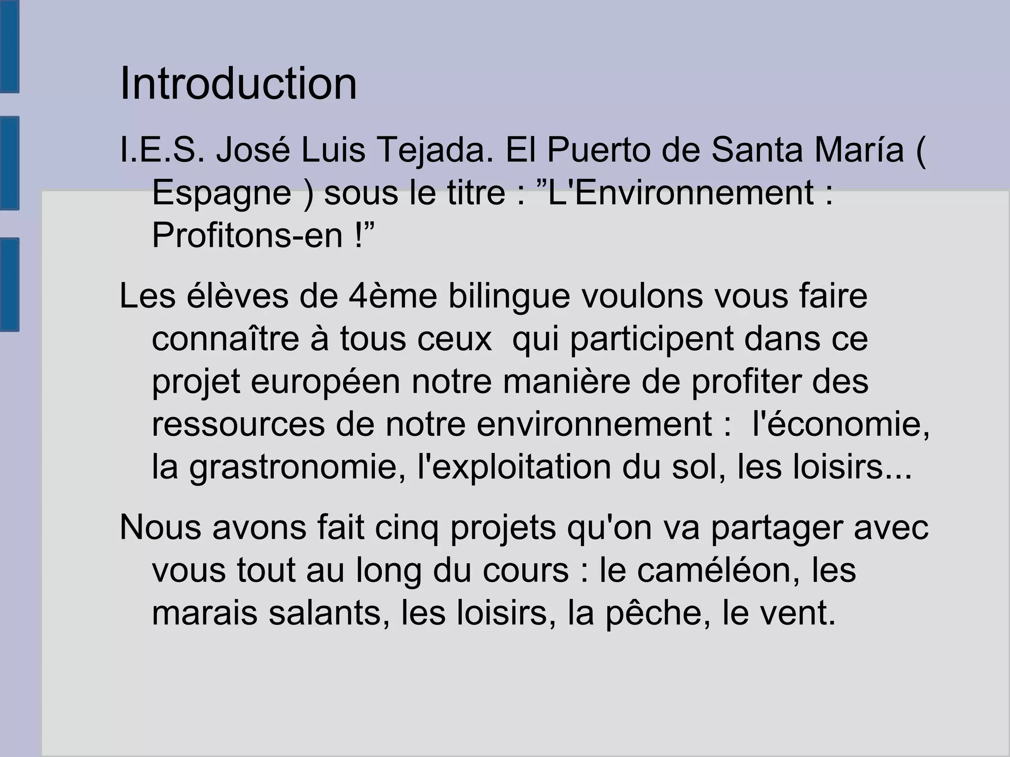 Introduction
I.E.S. José Luis Tejada. El Puerto de Santa María (
Espagne ) sous le titre : ”L'Environnement :
Profitons-en !”
Les élèves de 4ème bilingue voulons vous faire
connaître à tous ceux qui participent dans ce
projet européen notre manière de profiter des
ressources de notre environnement : l'économie,
la grastronomie, l'exploitation du sol, les loisirs...
Nous avons fait cinq projets qu'on va partager avec
vous tout au long du cours : le caméléon, les
marais salants, les loisirs, la pêche, le vent.