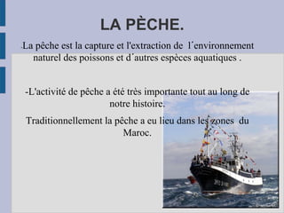 LA PÈCHE.
-La pêche est la capture et l'extraction de l´environnement
naturel des poissons et d´autres espèces aquatiques .
-L'activité de pêche a été très importante tout au long de
notre histoire.
Traditionnellement la pêche a eu lieu dans les zones du
Maroc.