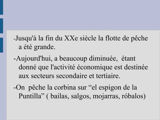 -Jusqu'à la fin du XXe siècle la flotte de pêche
a été grande.
-Aujourd'hui, a beaucoup diminuée, étant
donné que l'activité économique est destinée
aux secteurs secondaire et tertiaire.
-On pêche la corbina sur “el espigon de la
Puntilla” ( bailas, salgos, mojarras, róbalos)