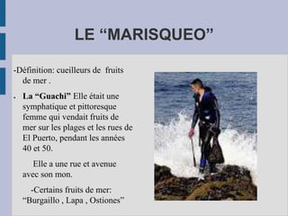 LE “MARISQUEO”
-Définition: cueilleurs de fruits
de mer .
● La “Guachi” Elle était une
symphatique et pittoresque
femme qui vendait fruits de
mer sur les plages et les rues de
El Puerto, pendant les années
40 et 50.
Elle a une rue et avenue
avec son mon.
-Certains fruits de mer:
“Burgaillo , Lapa , Ostiones”