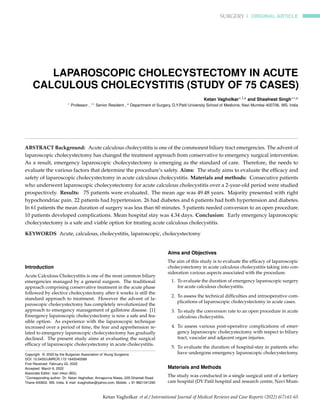 SURGERY | ORIGINAL ARTICLE
LAPAROSCOPIC CHOLECYSTECTOMY IN ACUTE
CALCULOUS CHOLECYSTITIS (STUDY OF 75 CASES)
Ketan Vagholkar∗,1,a and Shashwat Singh∗∗,a
∗ Professor , ∗∗ Senior Resident , a Department of Surgery, D.Y.Patil University School of Medicine, Navi Mumbai 400706. MS. India
ABSTRACT Background: Acute calculous cholecystitis is one of the commonest biliary tract emergencies. The advent of
laparoscopic cholecystectomy has changed the treatment approach from conservative to emergency surgical intervention.
As a result, emergency laparoscopic cholecystectomy is emerging as the standard of care. Therefore, the needs to
evaluate the various factors that determine the procedure’s safety. Aims: The study aims to evaluate the efficacy and
safety of laparoscopic cholecystectomy in acute calculous cholecystitis. Materials and methods: Consecutive patients
who underwent laparoscopic cholecystectomy for acute calculous cholecystitis over a 2-year-old period were studied
prospectively. Results: 75 patients were evaluated. The mean age was 49.48 years. Majority presented with right
hypochondriac pain. 22 patients had hypertension. 26 had diabetes and 6 patients had both hypertension and diabetes.
In 61 patients the mean duration of surgery was less than 60 minutes. 5 patients needed conversion to an open procedure.
10 patients developed complications. Mean hospital stay was 4.34 days. Conclusion: Early emergency laparoscopic
cholecystectomy is a safe and viable option for treating acute calculous cholecystitis.
KEYWORDS Acute, calculous, cholecystitis, laparoscopic, cholecystectomy
Introduction
Acute Calculous Cholecystitis is one of the most common biliary
emergencies managed by a general surgeon. The traditional
approach comprising conservative treatment in the acute phase
followed by elective cholecystectomy after 6 weeks is still the
standard approach to treatment. However the advent of la-
paroscopic cholecystectomy has completely revolutionized the
approach to emergency management of gallstone disease. [1]
Emergency laparoscopic cholecystectomy is now a safe and fea-
sible option. As experience with the laparoscopic technique
increased over a period of time, the fear and apprehension re-
lated to emergency laparoscopic cholecystectomy has gradually
declined. The present study aims at evaluating the surgical
efficacy of laparoscopic cholecystectomy in acute cholecystitis.
Copyright © 2022 by the Bulgarian Association of Young Surgeons
DOI: 10.5455/IJMRCR.172-1645540589
First Received: February 22, 2022
Accepted: March 9, 2022
Associate Editor: Ivan Inkov (BG);
1
Corresponding author: Dr. Ketan Vagholkar, Annapurna Niwas, 229 Ghantali Road.
Thane 400602. MS. India. E mail: kvagholkar@yahoo.com, Mobile: + 91 9821341290
Aims and Objectives
The aim of this study is to evaluate the efficacy of laparoscopic
cholecystectomy in acute calculous cholecystitis taking into con-
sideration various aspects associated with the procedure.
1. To evaluate the duration of emergency laparoscopic surgery
for acute calculous cholecystitis.
2. To assess the technical difficulties and intraoperative com-
plications of laparoscopic cholecystectomy in acute cases.
3. To study the conversion rate to an open procedure in acute
calculous cholecystitis.
4. To assess various post-operative complications of emer-
gency laparoscopic cholecystectomy with respect to biliary
tract, vascular and adjacent organ injuries.
5. To evaluate the duration of hospital-stay in patients who
have undergone emergency laparoscopic cholecystectomy.
Materials and Methods
The study was conducted in a single surgical unit of a tertiary
care hospital (DY Patil hospital and research centre, Navi Mum-
Ketan Vagholkar et al./ International Journal of Medical Reviews and Case Reports (2022) 6(7):61-65
 