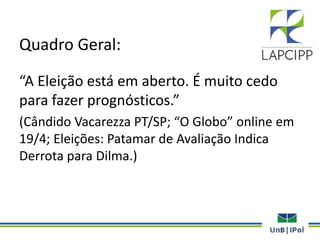 Quadro Geral:
“A Eleição está em aberto. É muito cedo
para fazer prognósticos.”
(Cândido Vacarezza PT/SP; “O Globo” online em
19/4; Eleições: Patamar de Avaliação Indica
Derrota para Dilma.)
 