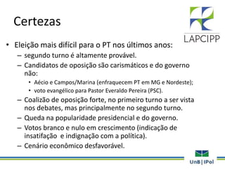 Certezas
• Eleição mais difícil para o PT nos últimos anos:
– segundo turno é altamente provável.
– Candidatos de oposição são carismáticos e do governo
não:
• Aécio e Campos/Marina (enfraquecem PT em MG e Nordeste);
• voto evangélico para Pastor Everaldo Pereira (PSC).
– Coalizão de oposição forte, no primeiro turno a ser vista
nos debates, mas principalmente no segundo turno.
– Queda na popularidade presidencial e do governo.
– Votos branco e nulo em crescimento (indicação de
insatifação e indignação com a política).
– Cenário econômico desfavorável.
 