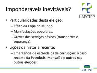 Imponderáveis inevitáveis?
• Particularidades desta eleição:
– Efeito da Copa do Mundo.
– Manifestações populares.
– Greves dos serviços básicos (transportes e
segurança).
• Lições da história recente:
– Emergência de escândalos de corrupção: o caso
recente da Petrobrás. Mensalão e outros nas
outras eleições.
 
