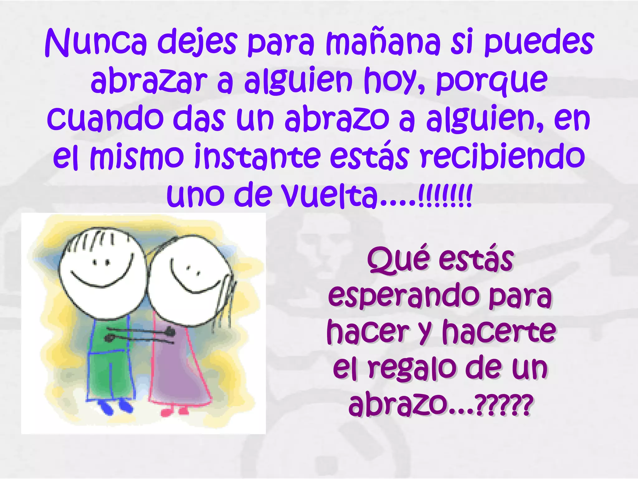 Nunca dejes para mañana si puedes
   abrazar a alguien hoy, porque
cuando das un abrazo a alguien, en
el mismo instante estás recibiendo
       uno de vuelta....!!!!!!!
                    Qué estás
                 esperando para
                 hacer y hacerte
                 el regalo de un
                  abrazo...?????
 