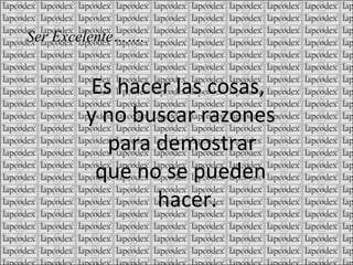 Es hacer las cosas, y no buscar razones para demostrar que no se pueden hacer. Ser Excelente…….