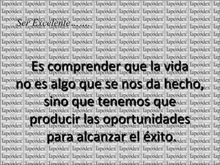 Es comprender que la vida no es algo que se nos da hecho, sino que tenemos que producir las oportunidades para alcanzar el éxito. Ser Excelente…….