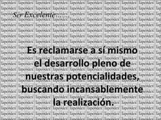 Es reclamarse a sí mismo el desarrollo pleno de nuestras potencialidades, buscando incansablemente la realización. Ser Excelente …….