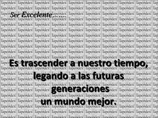 Es trascender a nuestro tiempo, legando a las futuras generaciones un mundo mejor. Ser Excelente …….