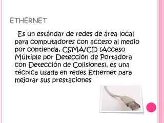 ETHERNET
Es un estándar de redes de área local
para computadores con acceso al medio
por contienda, CSMA/CD (Acceso
Múltiple por Detección de Portadora
con Detección de Colisiones), es una
técnica usada en redes Ethernet para
mejorar sus prestaciones
 