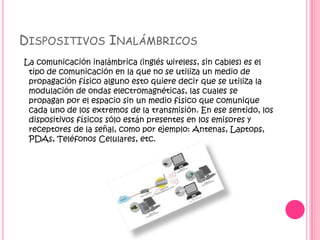 DISPOSITIVOS INALÁMBRICOS
La comunicación inalámbrica (inglés wireless, sin cables) es el
tipo de comunicación en la que no se utiliza un medio de
propagación físico alguno esto quiere decir que se utiliza la
modulación de ondas electromagnéticas, las cuales se
propagan por el espacio sin un medio físico que comunique
cada uno de los extremos de la transmisión. En ese sentido, los
dispositivos físicos sólo están presentes en los emisores y
receptores de la señal, como por ejemplo: Antenas, Laptops,
PDAs, Teléfonos Celulares, etc.
 