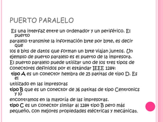 PUERTO PARALELO
Es una interfaz entre un ordenador y un periférico. El
puerto
paralelo transmite la información byte por byte, es decir
que
los 8 bits de datos que forman un byte viajan juntos. Un
ejemplo de puerto paralelo es el puerto de la impresora.
El puerto paralelo puede utilizar uno de los tres tipos de
conectores definidos por el estándar IEEE 1284:
tipo A es un conector hembra de 25 patitas de tipo D. Es
el
utilizado en las impresoras
tipo B que es un conector de 36 patitas de tipo Centronics
y lo
encontramos en la mayoría de las impresoras.
tipo C es un conector similar al 1284 tipo B pero más
pequeño, con mejores propiedades eléctricas y mecánicas.
 