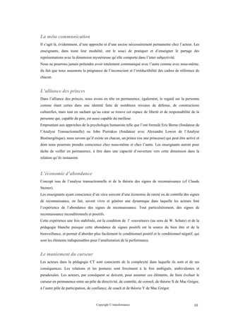 La méta communication
Il s’agit là, évidemment, d’une approche et d’une ascèse nécessairement permanente chez l’acteur. Les
enseignants, dans toute leur modalité, ont le souci de pratiquer et d’enseigner le partage des
représentations avec la dimension mystérieuse qu’elle comporte dans l’inter subjectivité.
Nous ne pourrons jamais prétendre avoir totalement communiqué avec l’autre comme avec nous-même,
du fait que nous assumons la prégnance de l’inconscient et l’irréductibilité des cadres de référence de
chacun.


L’alliance des princes
Dans l’alliance des princes, nous avons en tête en permanence, également, le regard sur la personne
comme étant certes dans une identité faite de nombreux niveaux de défense, de constructions
culturelles, mais tout en sachant qu’au cœur se trouve cet espace de liberté et de responsabilité de la
personne qui, capable du pire, est aussi capable du meilleur.
Empruntant aux approches de la psychologie humaniste telle que l’ont formulé Eric Berne (fondateur de
l’Analyse Transactionnelle) ou John Pierrakos (fondateur avec Alexandre Lowen de l’Analyse
Bioénergétique), nous savons qu’il existe en chacun, un prince (ou une princesse) qui peut être activé et
dont nous pourrons prendre conscience chez nous-même et chez l’autre. Les enseignants auront pour
tâche de veiller en permanence, à être dans une capacité d’ouverture vers cette dimension dans la
relation qu’ils instaurent.



L’économie d’abondance
Concept issu de l’analyse transactionnelle et de la théorie des signes de reconnaissance (cf Claude
Steiner).
Les enseignants ayant conscience d’un vécu souvent d’une économie de rareté ou de contrôle des signes
de reconnaissance, en fait, savent vivre et générer une dynamique dans laquelle les acteurs font
l’expérience de l’abondance des signes de reconnaissance. Tout particulièrement, des signes de
reconnaissance inconditionnels et positifs.
Cette expérience une fois stabilisée, est la condition de l’ «ouverture» (au sens de W. Schutz) et de la
pédagogie blanche puisque cette abondance de signes positifs est la source du bien être et de la
bienveillance, et permet d’aborder plus facilement le conditionnel positif et le conditionnel négatif, qui
sont les éléments indispensables pour l’amélioration de la performance.


Le maniement du curseur
Les acteurs dans la pédagogie CT sont conscients de la complexité dans laquelle ils sont et de ses
conséquences. Les relations et les postures sont forcément à la fois ambiguës, ambivalentes et
paradoxales. Les acteurs, par conséquent se doivent, pour assumer ces éléments, de faire évoluer le
curseur en permanence entre un pôle de directivité, de contrôle, de conseil, de théorie X de Mac Grégor,
à l’autre pôle de participation, de confiance, de coach et de théorie Y de Mac Grégor.



                                     Copyright © transformance                                        10
 