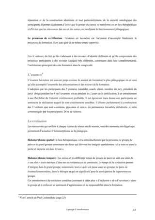 réparation et de la construction identitaire et tout particulièrement, de la sécurité ontologique des
           participants. Il permet également d’éviter que le groupe du cursus se transforme en un lieu thérapeutique
           et d’éviter que les résistances des uns et des autres, ne paralysent le fonctionnement pédagogique.


           Le processus de certification : l’examen en lui-même est l’occasion d’accomplir finalement le
           processus de formation, il est auto géré et en même temps supervisé.




           Ces 4 vecteurs, du fait qu’ils s’adressent à des niveaux d’identité différents et qu’ils comprennent des
           processus participants à des niveaux logiques très différents, constituent dans leur complémentarité,
           l’architecture principale de cette formation dans la complexité.


           L’examen6
           L’examen lui-même est souvent perçu comme la session de formation la plus pédagogique en ce sens
           qu’elle accomplit l’ensemble des préconisations et des valeurs de la formation.
           L’adoption par les participants des 5 postures (candidat, coach, client, membre du jury, président du
           jury) oblige pendant les 4 ou 5 examens vécus pendant les 2 jours de la certification, à un entraînement
           à une flexibilité de l’identité extrêmement profitable. Il est éprouvant mais donne aux participants un
           sentiment de réalisation auquel ils sont extrêmement sensibles. Il illustre parfaitement la combinaison
           des 3 vecteurs que sont « contenu, processus et sens », en permanence travaillés, réélaborés, et méta
           communiqués par les participants. D’où sa richesse.


           La restitution
           Les restitutions qui ont lieu à chaque reprise de séance ou de session, sont des moments privilégiés qui
           permettent d’actualiser l’holomorphisme de la pédagogie.


           Holomorphisme spatial : le lieu thérapeutique, vécu individuellement par la personne, le groupe de
           pairs et le grand groupe constituent des lieux qui doivent être intégrés spatialement. « Le tout est dans la
           partie et la partie est dans le tout ».


           Holomorphisme temporel : les cursus et les différents temps de groupe de pairs ne sont une série de
           « one shot » mais méritent d’être mis en cohérence et en continuité. Le temps de la restitution permet
           d’intégrer dans le grand groupe, notamment, tout ce qui s’est passé dans les groupes de pairs où
           éventuellement même, dans la thérapie et qui est significatif pour la participation de la personne au
           groupe.
           Cet entraînement à la restitution contribue justement à créer plus « d’inclusion » et « d’ouverture » dans
           le groupe et à renforcer un sentiment d’appartenance et de responsabilité dans la formation.



5
    Voir l’article de Paul Guinaudeau (page 25)



                                                     Copyright © transformance                                     12
 