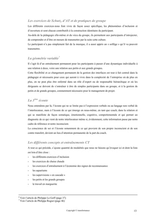 Les exercices de Schutz, d’AT et de pratiques de groupe
           Les différents exercices nous font vivre de façon assez spécifique, les phénomènes d’inclusion et
           d’ouverture et sont chacun contributifs à la construction identitaire du participant.
           Au-delà de la pédagogie elle-même et du vécu du groupe, ils permettent aux participants d’introjecter,
           de comprendre et d’être en mesure de transmettre par la suite cette culture.
           Le participant n’a pas simplement fait de la musique, il a aussi appris un « solfège » qu’il va pouvoir
           transmettre.


           La géométrie variable7
           Il s’agit là d’un entraînement permanent pour les participants à passer d’une dynamique individuelle à
           une relation à deux, voire une relation aux petits et aux grands groupes.
           Cette flexibilité et ce changement permanent de la gestion des interfaces est tout à fait central dans la
           pédagogie et nécessaire pour ceux qui auront à vivre dans la complexité de l’entreprise où de plus en
           plus, on ne peut plus être enfermé dans un rôle d’expert ou de responsable hiérarchique et où les
           dirigeants se doivent de s’entraîner à être de simples participants dans un groupe, et à la gestion de
           petits et de grands groupes, constamment nécessaire pour le management de projet.


           La 3ème écoute
           Nous entendons par là, l’écoute qui ne se limite pas à l’expression verbale ou au langage non verbal de
           l’interlocuteur, mais à l’écoute de ce qui émerge en nous-même, en tant que coach, dans la relation et
           qui se manifeste de façon somatique, émotionnelle, cognitive, comportementale et qui permet un
           diagnostic de ce qui vient de notre interlocuteur même si, évidemment, cette information passe par notre
           cadre de référence et notre inconscient.
           La conscience de soi et l’écoute notamment de ce qui provient de son propre inconscient et de son
           contre transfert, devient un lieu d’attention permanente de la part du coach.


           Les différents concepts et entraînements CT
           A tout ce qui précède, s’ajoute quantité de modalités que nous ne faisons qu’évoquer ici et dont la liste
           est loin d’être close :
           -   les différents exercices d’inclusion
           -   les exercices de chaise chaude
           -   les exercices d’entraînement à l’économie des signes de reconnaissance
           -   les aquariums
           -   les supervisions « en cascade »
           -   les petits et les grands groupes
           -   le travail en marguerite



6
    Voir l’article de Philippe Le Goff (page 37)
7
    Voir l’article de Philippe Rogier (page 46)


                                                   Copyright © transformance                                    13
 