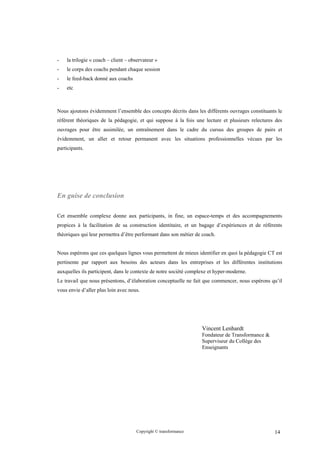 -   la trilogie « coach – client – observateur »
-   le corps des coachs pendant chaque session
-   le feed-back donné aux coachs
-   etc



Nous ajoutons évidemment l’ensemble des concepts décrits dans les différents ouvrages constituants le
référent théoriques de la pédagogie, et qui suppose à la fois une lecture et plusieurs relectures des
ouvrages pour être assimilée, un entraînement dans le cadre du cursus des groupes de pairs et
évidemment, un aller et retour permanent avec les situations professionnelles vécues par les
participants.




En guise de conclusion

Cet ensemble complexe donne aux participants, in fine, un espace-temps et des accompagnements
propices à la facilitation de sa construction identitaire, et un bagage d’expériences et de référents
théoriques qui leur permettra d’être performant dans son métier de coach.


Nous espérons que ces quelques lignes vous permettent de mieux identifier en quoi la pédagogie CT est
pertinente par rapport aux besoins des acteurs dans les entreprises et les différentes institutions
auxquelles ils participent, dans le contexte de notre société complexe et hyper-moderne.
Le travail que nous présentons, d’élaboration conceptuelle ne fait que commencer, nous espérons qu’il
vous envie d’aller plus loin avec nous.




                                                                   Vincent Lenhardt
                                                                   Fondateur de Transformance &
                                                                   Superviseur du Collège des
                                                                   Enseignants




                                     Copyright © transformance                                    14
 