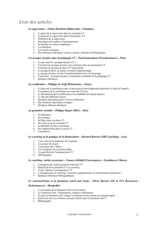 Liste des articles
     La supervision – Fabien Berthelot (Didascalis) - Chambéry
         1.   La place de la supervision dans les concepts CT
         2.   La place de la supervision dans la formation CT
         3.   Définition de la supervision
         4.   Description du modèle et fonctionnement
         5.   Sa finalité: les valeurs impliquées
         6.   Les bénéfices
         7.   Les écueils classiques
         8.   Des références théoriques: sources, auteurs, éléments de bibliographie

     Les groupes de pairs dans la pédagogie CT – Paul Guinaudeau (Transformance) – Paris
         1.   Ce que sont les « groupes de pairs CT »
         2.   Comment les groupes de pairs sont constitués dans une promotion CT
         3.   Comment les groupes de pairs CT fonctionnent
         4.   Le groupe de pairs, un espace essentiel d’apprentissage
         5.   Le groupe de pairs, un lieu d’expérimentation de la vie de groupe
         6.   Conclusion : le groupe de pairs, composante essentielle de la pédagogie CT
         7.   Quelques références

     La certification – Philippe Le Goff (Holonomie) – Nantes
         1.   La place de la certification dans le processus de développement identitaire «Coach & Team®»
         2.   La présence de la certification au cours des 23 jours
         3.   Le déroulement de la certification et les modalités de chaque épreuve
         4.   Le rôle des différents acteurs
         5.   Quelques précautions pour vivre la certification
         6.   Des situations spécifiques à intégrer
         7.   Quelques référents théoriques

     La géométrie variable – Philippe Rogier (RSC) – Paris
         1.   Sa Définition
         2.   Ses Finalités
         3.   Sa Place dans la culture CT
         4.   Ses Liens avec les concepts CT
         5.   La Modalité de mise en pratique
         6.   Des Applications dans le cursus CT
         7.   Conclusions

     Le coaching ou la pratique de la distanciation – Bernard Bouvier (JBS Coaching) – Lyon
         1.   Une vision de la démarche de Coaching
         2.   La posture de Coach
         3.   La position dite « Méta »
         4.   Les incidences de la position Méta
         5.   La spécificité de l'enseignement CT
         6.   Bibliographie

     Le coaching : métier ou posture – Youness Bellatif (Convergence) – Casablanca ( Maroc)
         1.   Conception du Coaching dans le cadre de CT?
         2.   Spécificité de la formation CT en coaching
         3.   A qui s’adresse l’enseignement CT
         4.   L’enseignement en coaching : Expertise supplémentaire ou transformation identitaire ?
         5.   Quelques références bibliographiques

     Le constructivisme et la formation coach and Team – Pierre Barrere (ES & STA Ressources –
     Performances) – Montpellier
         1.   Les principes de la formation C&T en huit points
         2.   Le constructivisme : Préliminaires, origines et définitions
         3.   En quoi la formation C&T intègre le constructivisme comme un concept majeur
         4.   Quel est le lien avec d'autres concepts utilisés dans la formation C&T ?
         5.   Bibliographie




                                            Copyright © transformance                                       2
 