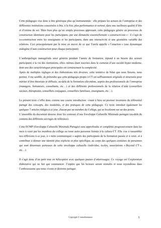 Cette pédagogie vise donc à être générique plus qu’instrumentale : elle prépare les acteurs de l’entreprise et des
différentes institutions concernées à être, à la fois, plus performantes et surtout, dans une meilleure qualité d’être
et d’estime de soi. Mais bien plus qu’un simple processus apprenant, cette pédagogie génère un processus de
construction identitaire pour les participants, par une démarche essentiellement « constructiviste » : il s’agit de
co-construction entre les enseignants et les participants, dans une interactivité et une géométrie variable des
relations. Ceci principalement par la mise en œuvre de ce que Varela appelle « l’enaction » (une dynamique
endogène d’auto construction pour chaque participant).


L’anthropologie managériale ainsi générée pendant l’année de formation, répond à un besoin des acteurs
participants à la vie des institutions, elles- mêmes étant inscrites dans le contexte d’une société hyper moderne,
dont une des caractéristiques principales est certainement la complexité.
Après de multiples réglages et des élaborations très diverses, cette tentative de bilan que nous faisons, nous
permet, il me semble, de prétendre que cette pédagogie propre à CT est suffisamment originale et structurée pour
mériter d’être théorisée et diffusée, au-delà de la formation elle-même, auprès des professionnels de l’entreprise
(managers, formateurs, consultants, etc…) et des différents professionnels de la relation d’aide (conseillers
sociaux, thérapeutes, conseillers conjugaux, conseillers familiaux, enseignants, etc…).


Le présent texte s’offre donc comme une courte introduction visant à faire un premier inventaire du référentiel
partagé des concepts, des modalités, et des pratiques de cette pédagogie. Ce texte introduit également les
quelques 7 articles rédigés à ce jour, chacun par un membre du Collège, qui se focalisent sur un des points.
L’ensemble du document dessine donc les contours d’une Enveloppe Culturelle Minimale partagée (au-delà du
contenu des différents ouvrages de référence).

Cette ECMP (Enveloppe Culturelle Minimale Partagée) sera approfondie et complétée progressivement dans les
mois à venir par les membres du collège ou toute autre personne formée à la culture CT. Elle vise à rassembler
nos réflexions à ce jour, à « méta communiquer » auprès des participants de la formation passée et à venir, et à
contribuer à donner une identité plus explicite et plus spécifique, au corps des quelques centaines de personnes
qui sont désormais porteuses de cette enveloppe culturelle (individus, écoles, associations « Beyond CT »,
etc…).


Il s’agit donc d’un petit tour en hélicoptère avec quelques pauses d’atterrissages. Ce voyage est l’exploration
élaborative qui ne fait que commencer. J’espère que les lecteurs seront stimulés et nous rejoindrons dans
l’enthousiasme que nous vivons et désirons partager.




                                               Copyright © transformance                                          5
 