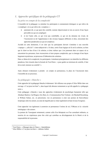 1. Approche spécifique de la pédagogie CT
           La prise en compte de la complexité
           L’ensemble de la pédagogie va entraîner les participants à constamment distinguer ce qui relève du
           « compliqué » et ce qui relève du « complexe » :
               •      autrement dit, ce qui peut être contrôlé, nommé objectivement et mis en œuvre d’une façon
                      prévisible (ce qui est compliqué)
               •      et de l’autre côté, ce qui n’est pas contrôlable, ce qui est du domaine du vivant, de
                      l’inconscient ou de l’appartenance à des niveaux logiques différents et donc, nécessitant des
                      approches paradoxales (ce qui est complexe).
           Au-delà de cette distinction, il est clair que les participants doivent s’entraîner à une nouvelle
           « topique » , celle de l’ « inter-subjectivité ». Et donc, sortir d’une logique où ils ont la solution, ou bien
           que le client en face d’eux à la solution, et donc réaliser que c’est justement dans cet espace où se
           rencontrent les personnes, leurs inconscients et leurs propres complexités, que va émerger d’une façon
           largement mystérieuse, un processus d’élaboration des solutions.
           Dans ce thème de la complexité, les participants s’entraînent principalement à en identifier les différents
           paradoxes, bien résumés dans la formule de Tom Peters : « pour garder un minimum de contrôle, il faut
           tôt ou tard, renoncer au contrôle1 ».


           Autre élément évidemment à prendre             en compte en permanence, la place de l’inconscient dans
           l’ensemble de ces processus.


           La pédagogie « blanche »
           Cette approche de la pédagogie blanche évidemment fait référence aux propos d’Alice Miller dans son
           ouvrage « C’est pour ton bien2 », dans lequel elle dénonce notamment ce qu’elle appelle la « pédagogie
           noire ».
           Cette pédagogie « blanche » issue des approches évidemment de psychologie humaniste telle que
           Abraham Maslow, Carl Rogers, Eric Bern, la « Communication Non Violente » de Marshall Rozenberg,
           et William Schutz, etc…le préconisent, vise en permanence à créer une posture de bienveillance
           réciproque entre les acteurs, au cœur de laquelle peut se situer également un haut niveau d’exigence.


           Cette approche vise également à construire en permanence l’estime de soi, l’OKness et la « sécurité
           ontologique » des acteurs.
           La posture de l’enseignant notamment, comme celle d’un thérapeute ou d’un consultant ordinaire, se
           nourrira de ses expériences pour être celui qui contribue au développement de la liberté et de la
           responsabilité de la personne.



1
    Tom Peters : « Manager dans le Chaos » - Interéditions
2
    Alice Miller « C’est pour ton bien » - éditions Aubier


                                                   Copyright © transformance                                          6
 