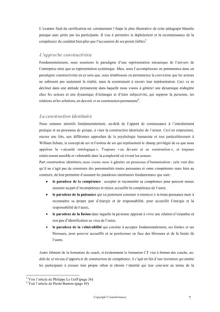 L’examen final de certification est certainement l’étape la plus illustrative de cette pédagogie blanche
           puisque auto gérée par les participants. Il vise à permettre le déploiement et la reconnaissance de la
           compétence du candidat bien plus que l’accusation de ses points faibles3.


           L’approche constructiviste
           Fondamentalement, nous assumons le paradigme d’une représentation mécanique de l’univers de
           l’entreprise ainsi que sa représentation systémique. Mais, nous l’accomplissons en permanence dans un
           paradigme constructiviste en ce sens que, nous rétablissons en permanence la conviction que les acteurs
           ne subissent pas seulement la réalité, mais la construisent à travers leur représentation. Ceci va se
           décliner dans une attitude permanente dans laquelle nous visons à générer une dynamique endogène
           chez les acteurs et une dynamique d’échanges et d’inter subjectivité, qui suppose la personne, les
           relations et les solutions, en devenir et en construction permanente4.



           La construction identitaire
           Nous sommes attentifs fondamentalement, au-delà de l’apport de connaissance à l’entraînement
           pratique et au processus de groupe, à viser la construction identitaire de l’acteur. Ceci en empruntant,
           encore une fois, aux différentes approches de la psychologie humaniste et tout particulièrement à
           William Schutz, le concept de soi et l’estime de soi qui représentent le champ privilégié de ce que nous
           appelons la « sécurité ontologique ». Toujours « en devenir et en construction », et toujours
           relativement sensible et vulnérable dans la complexité où vivent les acteurs.
           Part construction identitaire, nous visons aussi à générer un processus d’humanisation : cela veut dire
           qu’il ne s’agit pas de construire des personnalités toutes puissantes et omni compétentes mais bien au
           contraire, de leur permettre d’assumer les paradoxes identitaires fondamentaux que sont :
               •    le paradoxe de la compétence : accepter et reconnaître sa compétence pour pouvoir mieux
                    assumer sa part d’incompétence et mieux accueillir la compétence de l’autre,
               •    le paradoxe de la puissance qui va justement consister à renoncer à la toute puissance mais à
                    reconnaître sa propre part d’énergie et de responsabilité, pour accueillir l’énergie et la
                    responsabilité de l’autre,
               •    le paradoxe de la fusion dans laquelle la personne apprend à vivre une relation d’empathie et
                    non pas d’identification au vécu de l’autre,
               •    le paradoxe de la vulnérabilité qui consiste à accepter fondamentalement, ses limites et ses
                    blessures, pour pouvoir accueillir et se positionner en face des blessures et de la limite de
                    l’autre.


           Autre élément de la formation de coach, si évidemment la formation CT vise à former des coachs, au-
           delà de ce niveau d’apports et de construction de compétence, il s’agit en fait d’une invitation qui amène
           les participants à creuser leur propre sillon et choisir l’identité qui leur convient au terme de la


3
    Voir l’article de Philippe Le Goff (page 36)
4
    Voir l’article de Pierre Barrere (page 69)


                                                   Copyright © transformance                                     7
 
