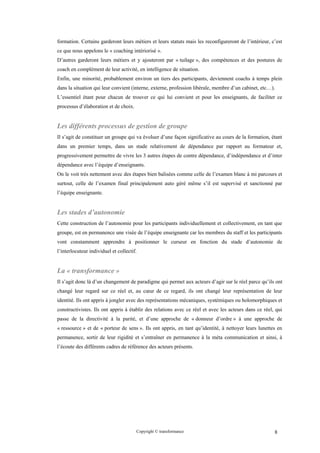 formation. Certains garderont leurs métiers et leurs statuts mais les reconfigureront de l’intérieur, c’est
ce que nous appelons le « coaching intériorisé ».
D’autres garderont leurs métiers et y ajouteront par « tuilage », des compétences et des postures de
coach en complément de leur activité, en intelligence de situation.
Enfin, une minorité, probablement environ un tiers des participants, deviennent coachs à temps plein
dans la situation qui leur convient (interne, externe, profession libérale, membre d’un cabinet, etc…).
L’essentiel étant pour chacun de trouver ce qui lui convient et pour les enseignants, de faciliter ce
processus d’élaboration et de choix.


Les différents processus de gestion de groupe
Il s’agit de constituer un groupe qui va évoluer d’une façon significative au cours de la formation, étant
dans un premier temps, dans un stade relativement de dépendance par rapport au formateur et,
progressivement permettre de vivre les 3 autres étapes de contre dépendance, d’indépendance et d’inter
dépendance avec l’équipe d’enseignants.
On le voit très nettement avec des étapes bien balisées comme celle de l’examen blanc à mi parcours et
surtout, celle de l’examen final principalement auto géré même s’il est supervisé et sanctionné par
l’équipe enseignante.


Les stades d’autonomie
Cette construction de l’autonomie pour les participants individuellement et collectivement, en tant que
groupe, est en permanence une visée de l’équipe enseignante car les membres du staff et les participants
vont constamment apprendre à positionner le curseur en fonction du stade d’autonomie de
l’interlocuteur individuel et collectif.


La « transformance »
Il s’agit donc là d’un changement de paradigme qui permet aux acteurs d’agir sur le réel parce qu’ils ont
changé leur regard sur ce réel et, au cœur de ce regard, ils ont changé leur représentation de leur
identité. Ils ont appris à jongler avec des représentations mécaniques, systémiques ou holomorphiques et
constructivistes. Ils ont appris à établir des relations avec ce réel et avec les acteurs dans ce réel, qui
passe de la directivité à la parité, et d’une approche de « donneur d’ordre » à une approche de
« ressource » et de « porteur de sens ». Ils ont appris, en tant qu’identité, à nettoyer leurs lunettes en
permanence, sortir de leur rigidité et s’entraîner en permanence à la méta communication et ainsi, à
l’écoute des différents cadres de référence des acteurs présents.




                                       Copyright © transformance                                       8
 