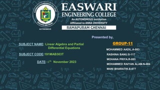 SUBJECT NAME: Linear Algebra and Partial
Differential Equations
SUBJECT CODE:191MAB303T
DATE: 6th
November 2023
Presented by,
GROUP-11
MOHAMMED AADIL.A-083
RASHINA BANU.S-117
MOHANA PRIYA.R-085
MOHAMMED RAIYAN ALAM.N-084
MANI BHARATHI.S-077
 