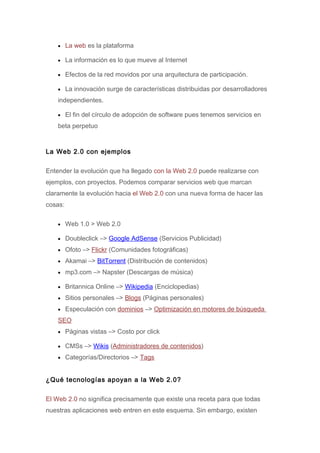 • La web es la plataforma

    • La información es lo que mueve al Internet

    • Efectos de la red movidos por una arquitectura de participación.

    • La innovación surge de características distribuidas por desarrolladores

    independientes.

    • El fin del círculo de adopción de software pues tenemos servicios en

    beta perpetuo


La Web 2.0 con ejemplos

Entender la evolución que ha llegado con la Web 2.0 puede realizarse con
ejemplos, con proyectos. Podemos comparar servicios web que marcan
claramente la evolución hacia el Web 2.0 con una nueva forma de hacer las
cosas:

    • Web 1.0 > Web 2.0

    • Doubleclick –> Google AdSense (Servicios Publicidad)

    • Ofoto –> Flickr (Comunidades fotográficas)

    • Akamai –> BitTorrent (Distribución de contenidos)

    • mp3.com –> Napster (Descargas de música)

    • Britannica Online –> Wikipedia (Enciclopedias)

    • Sitios personales –> Blogs (Páginas personales)

    • Especulación con dominios –> Optimización en motores de búsqueda

    SEO
    • Páginas vistas –> Costo por click

    • CMSs –> Wikis (Administradores de contenidos)

    • Categorías/Directorios –> Tags



¿Qué tecnologías apoyan a la Web 2.0?

El Web 2.0 no significa precisamente que existe una receta para que todas
nuestras aplicaciones web entren en este esquema. Sin embargo, existen
 