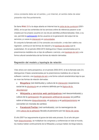 única constante debe ser el cambio, y en Internet, el cambio debe de estar
presente más frecuentemente.



Se llama Web 2.0 a la etapa abierta en Internet tras la caída de las puntocom (2001-
2002), en la que los contenidos de los servicios online de referencia pasaron a ser
creados por los propios usuarios en vez de por plantillas profesionalizadas. Esto, a su
vez, permitió la participación de los usuarios en la generación del output de los
servicios y a veces la interacción en comunidades
En conjunto la llamada web 2.0 ha conocido una evolución, o más bien valdría una
regresión, continua en las formas de relación y la topología de redes que la
sustentaban. En el periodo 2002-2010 distinguimos 3 fases caracterizadas por la
preeminencia mediática de un tipo de software o servicio, una topología de red y una
forma cultural característica de las formas de relación derivadas:


Regresión del modelo y topología de relación


Visto ahora con cierta perspectiva, en el periodo 2002-2010, el de la llamada web 2.0,
distinguimos 3 fases caracterizadas por la preeminencia mediática de un tipo de
software o servicio, una topología de red y una forma cultural característica bajo la que
se viven las formas de relación derivadas:

  •    Blogsfera (red distribuida) y cultura de la interacción (experiencia
  social de la plurarquía en un entorno definido por la lógica de la
  abundancia)
  •    Wikipedia y servicios web participativos (red descentralizada) y
  cultura de la participación (la generación artificial de escasez se justifica
  sobre el discurso dospuntocerista, el rankismo y el participacionismo se
  convierten en moneda de cambio)
  •    Facebook/Twitter (red centralizada), con la reemergencia de
  una cultura de la adhesión llevada al paroxismo por los libros de caras.


El año 2007 fue seguramente el gozne de todo este proceso. Es el año del gran
hype dospuntocerista, se multiplican los congresos y conferencias en todo el mundo,
los medios hablan continuamente de la Wikipedia y aunque hablan de blogs todavía,
 
