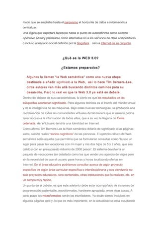 modo que se ampliaba hasta el paroxismo el horizonte de datos e información a
centralizar.
Una lógica que explotará facebook hasta el punto de autodefinirse como sistema
operativo social y plantearse como alternativa no a los servicios de otros competidores
o incluso al espacio social definido por la blogsfera... sino a Internet en su conjunto.




                                ¿Qué es la WEB 3.0?

                               ¿Estamos preparados?

   Algunos la llaman “la Web semántica” como una nueva etapa
   destinada a añadir significado a la Web, así lo hace Tim Berners-Lee,
   otros autores van más allá buscando distintos caminos para su
   desarrollo. Pero lo real es que la Web 3.0 ya está en debate.
Dentro del debate de sus características, lo cierto es que los resultados de las
búsquedas aportarían significado. Para algunos teóricos es el triunfo del mundo virtual
y de la inteligencia de las máquinas. Bajo estas nuevas tecnologías, se produciría una
reordenación de todas las comunidades virtuales de tal manera que el usuario podría
tener acceso a la información de todas ellas, que a su vez le llegaría de forma
ordenada. Así el Usuario tendría una Identidad en Internet.
Como afirma Tim Berners-Lee la Web semántica dotaría de significado a las páginas
webs, siendo reales “socios cognitivos” de las personas. El ejemplo clásico de Web
semántica sería aquella que permitiría que se formularan consultas como “busco un
lugar para pasar las vacaciones con mi mujer y mis dos hijos de 5 y 2 años, que sea
cálido y con un presupuesto máximo de 2000 pesos”. El sistema devolvería un
paquete de vacaciones tan detallado como los que vende una agencia de viajes pero
sin la necesidad de que el usuario pase horas y horas localizando ofertas en
Internet. En el área educativa podríamos consultar acerca de algún proyecto
específico de algún área curricular específica o interdisciplinaria y nos devolvería no
solo proyectos educativos, sino contenidos, otras instituciones que lo realizan, etc. en
un tiempo muy rápido.
Un punto en el debate, es que este adelanto debe estar acompañado de sistemas de
programación sustentable, microformatos, hardware apropiado, entre otras cosas. A
corto plazo los microformatos serán los triunfadores. Ya están siendo incluidos en
algunas páginas web y, lo que es más importante, en la actualidad se está estudiando
 
