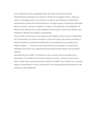 como integrarlo en los navegadores web. De hecho esta será una de las
características principales de la próxima versión del navegador Firefox. Según su
visión, el navegador web se convierte en un gestor que distribuye la información
almacenada en forma de microformatos en una página web a la aplicación adecuada
para su manejo: una cita a la agenda, un lugar a una aplicación de cartografía, etc.
Berners-Lee cree que los nuevos desafíos en la evolución de la misma deberán ser
tratados en términos de utilidad y accesibilidad.
Ya en la web 2.0 se hace un uso extensivo del “tagging” como forma de clasificación
de la información. En esencia consiste en que los usuarios que suben contenidos a
Internet clasifican el contenido mediante el uso de palabras clave simples (mar,
Madrid, tristeza,…). Gracias a este mecanismo los buscadores son capaces de
identificar información que utilizando técnicas tradicionales hubiera sido imposible
localizar.
Recordemos que la Web 1.0 consiste en que el usuario solo es receptor de la
información. En la Web 2.0 el usuario es lector y escritor, como en el caso de los
Wikis, donde todos somos autores de la Red. En la Web 3.0 se intenta que el usuario
tenga una identidad en la red y pueda hacer una búsqueda significativa para él, más
precisas y más inteligentes.
 