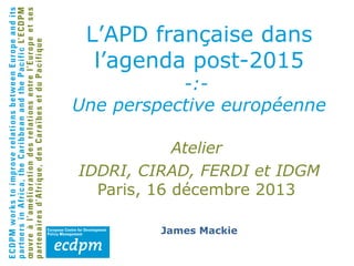 L’APD française dans
l’agenda post-2015

-:Une perspective européenne
Atelier
IDDRI, CIRAD, FERDI et IDGM
Paris, 16 décembre 2013
James Mackie

 