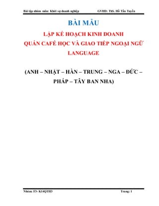 Bài tập nhóm môn: Khởi sự doanh nghiệp GVHD: ThS. Hồ Tấn Tuyến
Nhóm: F3- K14QTH3 Trang: 1
BÀI MẪU
LẬP KẾ HOẠCH KINH DOANH
QUÁN CAFÉ HỌC VÀ GIAO TIẾP NGOẠI NGỮ
LANGUAGE
(ANH – NHẬT – HÀN – TRUNG – NGA – ĐỨC –
PHÁP – TÂY BAN NHA)
 