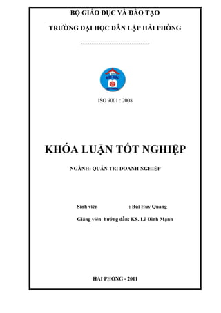 BỘ GIÁO DỤC VÀ ĐÀO TẠO
TRƢỜNG ĐẠI HỌC DÂN LẬP HẢI PHÒNG
-------------------------------
ISO 9001 : 2008
KHÓA LUẬN TỐT NGHIỆP
NGÀNH: QUẢN TRỊ DOANH NGHIỆP
Sinh viên : Bùi Huy Quang
Giảng viên hƣớng dẫn: KS. Lê Đình Mạnh
HẢI PHÒNG - 2011
 