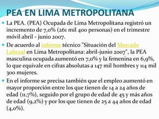 PEA EN LIMA METROPOLITANA
 La PEA. (PEA) Ocupada de Lima Metropolitana registró un
  incremento de 7,0% (261 mil 400 personas) en el trimestre
  móvil abril - junio 2007.
 De acuerdo al informe técnico "Situación del Mercado
  Laboral en Lima Metropolitana: abril-junio 2007", la PEA
  masculina ocupada aumentó en 7,0% y la femenina en 6,9%,
  lo que equivale en cifras absolutas a 147 mil hombres y 114 mil
  300 mujeres.
 En el informe se precisa también que el empleo aumentó en
  mayor proporción entre los que tienen de 14 a 24 años de
  edad (11,7%), seguido por el grupo de edad de 45 y más años
  de edad (9,2%) y por los que tienen de 25 a 44 años de edad
  (4,0%).
 