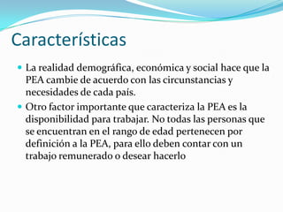 Características
 La realidad demográfica, económica y social hace que la
  PEA cambie de acuerdo con las circunstancias y
  necesidades de cada país.
 Otro factor importante que caracteriza la PEA es la
  disponibilidad para trabajar. No todas las personas que
  se encuentran en el rango de edad pertenecen por
  definición a la PEA, para ello deben contar con un
  trabajo remunerado o desear hacerlo
 