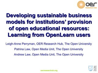 oerresearchub.org
Developing sustainable businessDeveloping sustainable business
models for institutions’ provisionmodels for institutions’ provision
of open educational resources:of open educational resources:
Learning from OpenLearn usersLearning from OpenLearn users
Leigh-Anne Perryman, OER Research Hub, The Open University
Patrina Law, Open Media Unit, The Open University
Andrew Law, Open Media Unit, The Open University
 