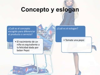 Concepto y eslogan
¿Cuál es el concepto
escogido para diferenciar
el producto o servicio?
• El nacimiento de un
niño es equivalente a
la felicidad dada por
beber Pepsi
¿Cuál es el eslogan?
• Tomate una pepsi
 