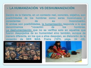    LA HUMANIZACIÓN VS DESHUMANIZACIÓN

Dentro de la historia, en un contexto real, concreto, objetivo, son
posibilidades de los hombres como seres inconclusos y
conscientes              de            su            inconclusión.
Si ambas son posibilidades, la humanización responde a lo que
denominamos          “vocación        de       los       hombres.
La deshumanización que no se verifica solo en aquellos que
fueron despojados de su humanidad sino también, aunque de
manera diferente, en los que a ellos despojan, es distorsión de la
vocación de SER MÁS. Freire (1970, págs. 24 -25).
 