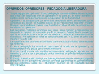 OPRIMIDOS, OPRESORES - PEDAGOGIA LIBERADORA
   “La pedagogía del oprimido”, Como pedagogía humanista liberadora es aquella
    que debe ser elaborada con él (oprimido) y no para él, en tanto hombres o
    pueblos en la lucha permanente de recuperación de su humanidad.
   Oprimido – se caracterizan por tener una conciencia servil, en relación con la
    conciencia del señor , es hacerse objeto, es ser “conciencia para otro” “Hegel”.
    Carecen de finalidades. Existe una dualidad en ellos al salir de oprimidos se
    convierten en opresores.
   Los opresores violentan, prohíben que otros sean, tienden a transformar en
    objeto de su dominio todo aquello que le es cercano. Desarrollan la convicción
    que le es posible todo a su poder de compra “concepción materialista de la
    existencia”. No perciben si tener es condición para ser. Y su amor es amor a la
    muerte y no a la vida
   La opresión existe cuando se constituye como un acto prohibitivo al ser más de
    los hombres.
   En esta pedagogía los oprimidos descubren el mundo de la opresión y se
    comprometen en la praxis con su transformación.
   Una vez transformada esta realidad opresora ésta pedagogía deja de ser del
    oprimido y pasa a ser la pedagogía de los hombres en proceso de permanente
    liberación.
   El trabajo liberador ejecutado por el liderazgo revolucionario, no es propaganda
    liberadora, es en el hecho de dialogar con ellos (oprimidos); el convencimiento
    de los oprimidos sobre su          liberación (luchar) es el resultado de su
    CONCIENCIA.
 