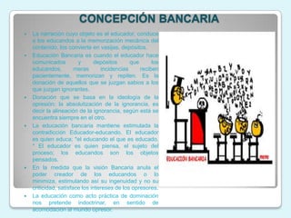 CONCEPCIÓN BANCARIA
   La narración cuyo objeto es el educador, conduce
    a los educandos a la memorización mecánica del
    contenido, los convierte en vasijas, depósitos.
   Educación Bancaria es cuando el educador hace
    comunicados         y      depósitos      que      los
    educandos,         meras      incidencias     reciben
    pacientemente, memorizan y repiten. Es la
    donación de aquellos que se juzgan sabios a los
    que juzgan ignorantes.
   Donación que se basa en la ideología de la
    opresión: la absolutización de la ignorancia, es
    decir la alineación de la ignorancia, según está se
    encuentra siempre en el otro.
   La educación bancaria mantiene estimulada la
    contradicción Educador-educando. El educador
    es quien educa; *el educando el que es educado.
    * El educador es quien piensa, el sujeto del
    proceso; los educandos son los objetos
    pensados.
   En la medida que la visión Bancaria anula el
    poder creador de los educandos o lo
    minimiza, estimulando así su ingenuidad y no su
    criticidad, satisface los intereses de los opresores.
   La educación como acto práctica de dominación
    nos pretende indoctrinar, en sentido de
    acomodación al mundo opresor.
 
